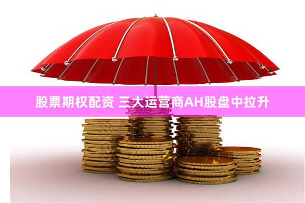 股票期权配资 三大运营商AH股盘中拉升