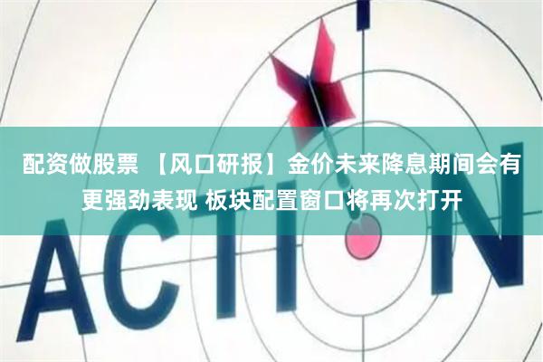 配资做股票 【风口研报】金价未来降息期间会有更强劲表现 板块配置窗口将再次打开