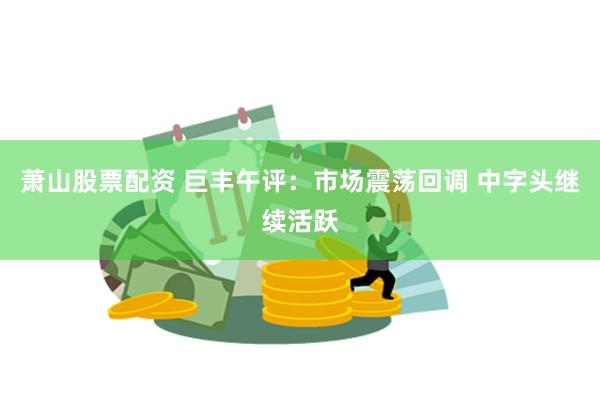 萧山股票配资 巨丰午评：市场震荡回调 中字头继续活跃