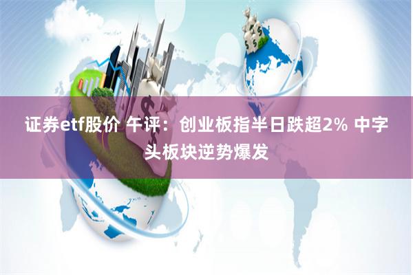 证券etf股价 午评：创业板指半日跌超2% 中字头板块逆势爆发