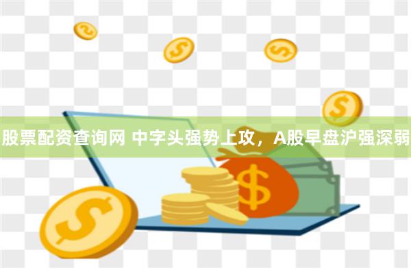 股票配资查询网 中字头强势上攻，A股早盘沪强深弱