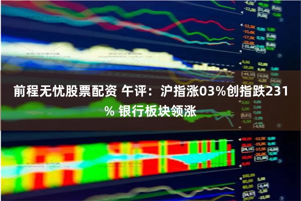 前程无忧股票配资 午评：沪指涨03%创指跌231% 银行板块领涨
