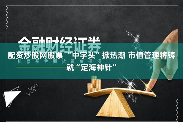 配资炒股网股票 “中字头”掀热潮 市值管理将铸就“定海神针”
