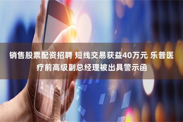 销售股票配资招聘 短线交易获益40万元 乐普医疗前高级副总经理被出具警示函