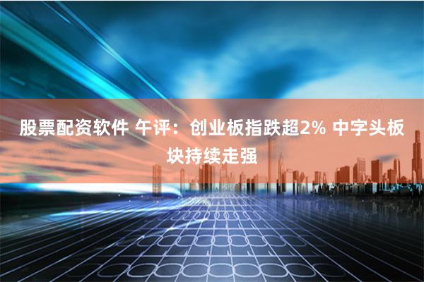 股票配资软件 午评：创业板指跌超2% 中字头板块持续走强