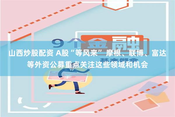 山西炒股配资 A股“等风来” 摩根、联博、富达等外资公募重点关注这些领域和机会