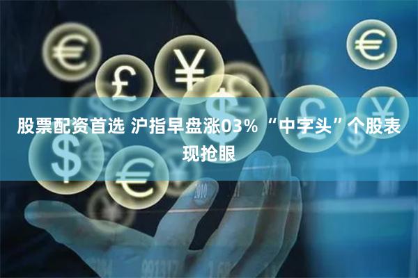 股票配资首选 沪指早盘涨03% “中字头”个股表现抢眼