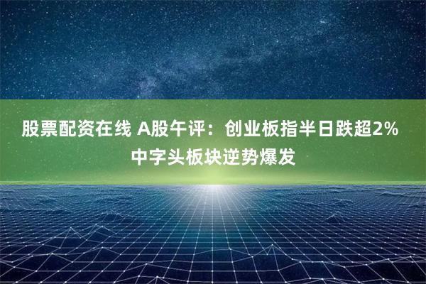 股票配资在线 A股午评：创业板指半日跌超2% 中字头板块逆势爆发