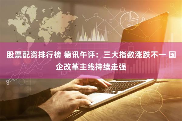 股票配资排行榜 德讯午评：三大指数涨跌不一 国企改革主线持续走强