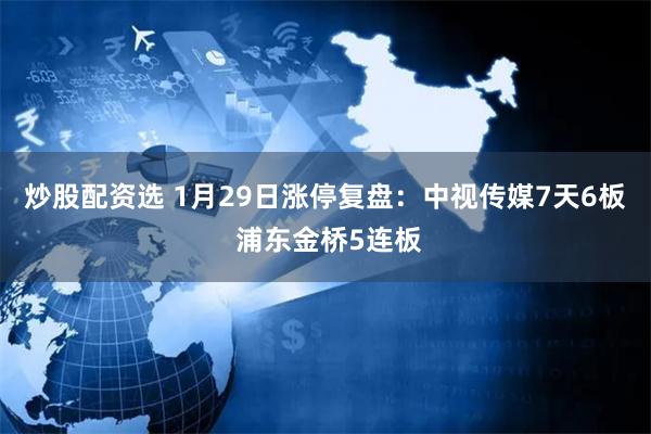 炒股配资选 1月29日涨停复盘：中视传媒7天6板 浦东金桥5连板