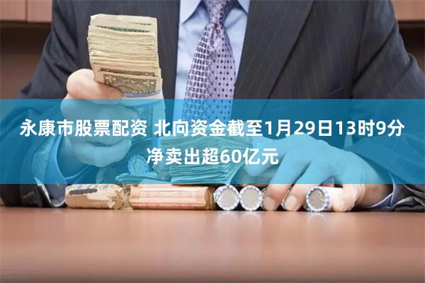 永康市股票配资 北向资金截至1月29日13时9分净卖出超60亿元