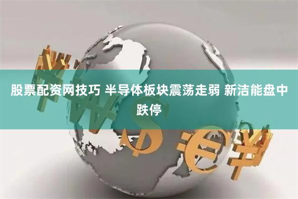 股票配资网技巧 半导体板块震荡走弱 新洁能盘中跌停