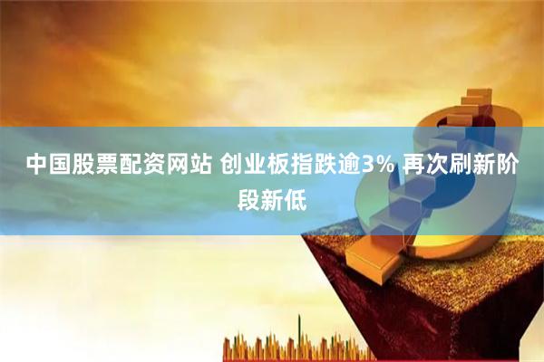 中国股票配资网站 创业板指跌逾3% 再次刷新阶段新低