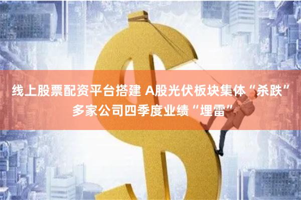 线上股票配资平台搭建 A股光伏板块集体“杀跌” 多家公司四季度业绩“埋雷”