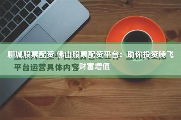 聊城股票配资 佛山股票配资平台：助你投资腾飞，财富增值