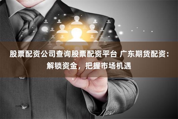 股票配资公司查询股票配资平台 广东期货配资：解锁资金，把握市场机遇