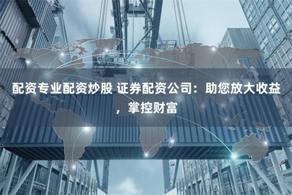 配资专业配资炒股 证券配资公司：助您放大收益，掌控财富