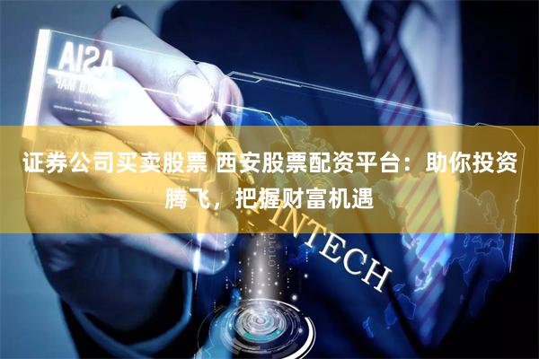 证券公司买卖股票 西安股票配资平台：助你投资腾飞，把握财富机遇