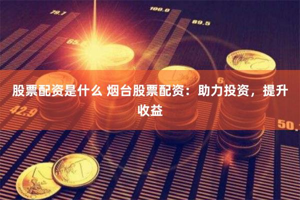 股票配资是什么 烟台股票配资：助力投资，提升收益