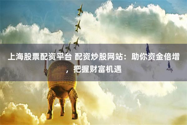 上海股票配资平台 配资炒股网站：助你资金倍增，把握财富机遇
