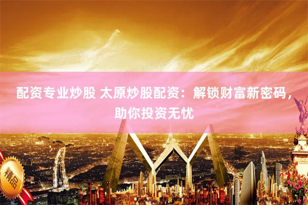 配资专业炒股 太原炒股配资：解锁财富新密码，助你投资无忧