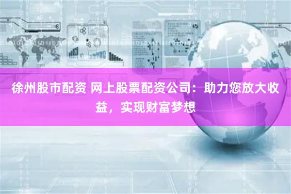 徐州股市配资 网上股票配资公司：助力您放大收益，实现财富梦想