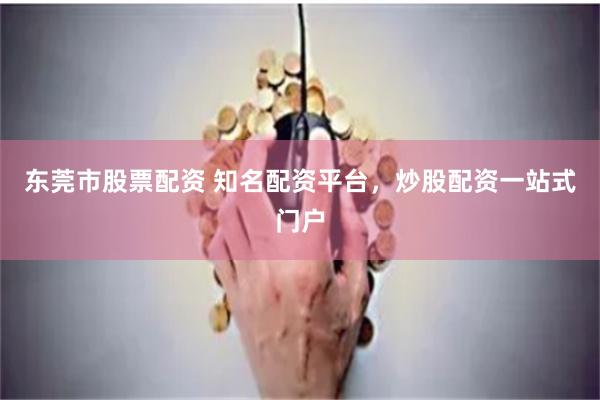 东莞市股票配资 知名配资平台，炒股配资一站式门户