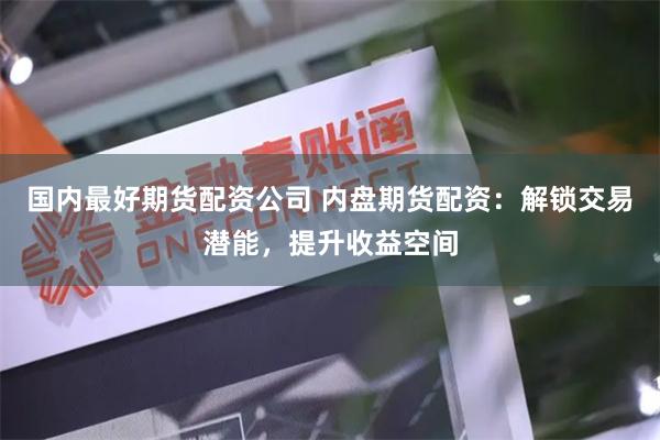 国内最好期货配资公司 内盘期货配资：解锁交易潜能，提升收益空间