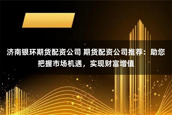 济南银环期货配资公司 期货配资公司推荐：助您把握市场机遇，实现财富增值