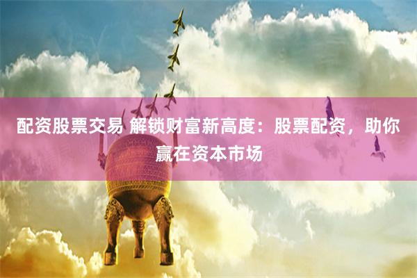 配资股票交易 解锁财富新高度：股票配资，助你赢在资本市场