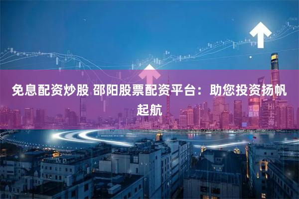 免息配资炒股 邵阳股票配资平台：助您投资扬帆起航