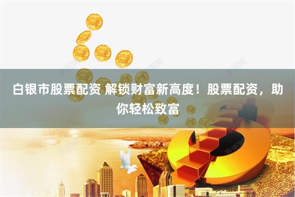白银市股票配资 解锁财富新高度！股票配资，助你轻松致富