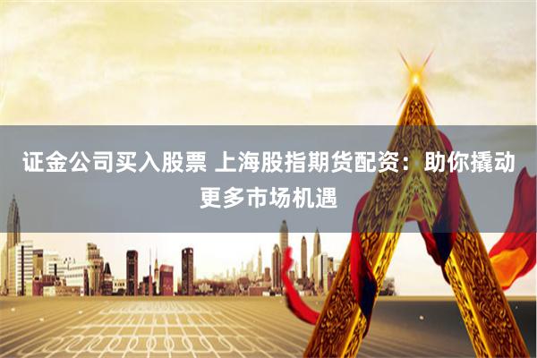 证金公司买入股票 上海股指期货配资：助你撬动更多市场机遇