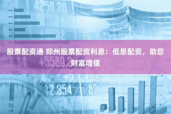 股票配资通 郑州股票配资利息：低息配资，助您财富增值