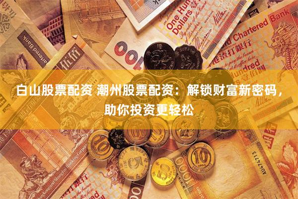 白山股票配资 潮州股票配资：解锁财富新密码，助你投资更轻松