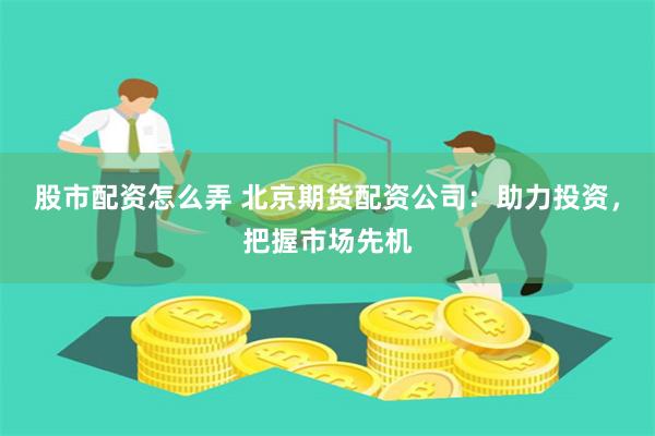 股市配资怎么弄 北京期货配资公司：助力投资，把握市场先机