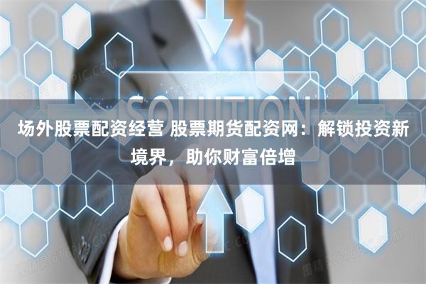 场外股票配资经营 股票期货配资网：解锁投资新境界，助你财富倍增