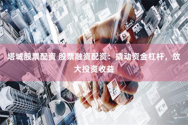塔城股票配资 股票融资配资：撬动资金杠杆，放大投资收益