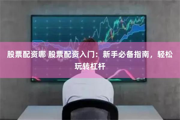 股票配资哪 股票配资入门：新手必备指南，轻松玩转杠杆