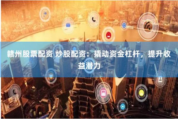 赣州股票配资 炒股配资：撬动资金杠杆，提升收益潜力