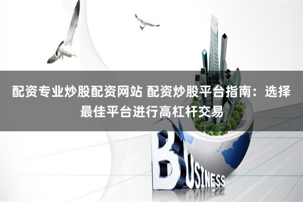 配资专业炒股配资网站 配资炒股平台指南：选择最佳平台进行高杠杆交易