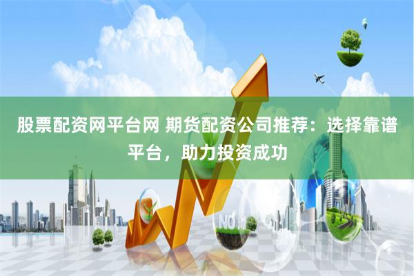 股票配资网平台网 期货配资公司推荐：选择靠谱平台，助力投资成功