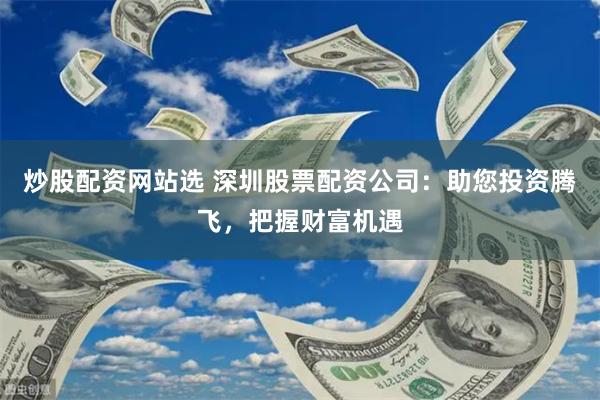 炒股配资网站选 深圳股票配资公司：助您投资腾飞，把握财富机遇