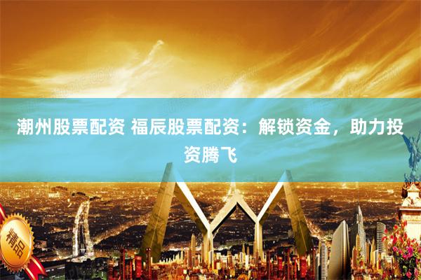 潮州股票配资 福辰股票配资：解锁资金，助力投资腾飞