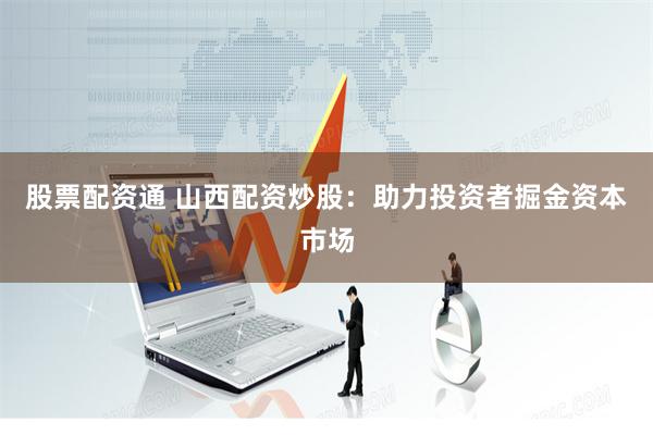 股票配资通 山西配资炒股：助力投资者掘金资本市场