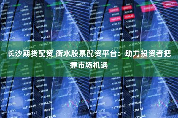 长沙期货配资 衡水股票配资平台：助力投资者把握市场机遇