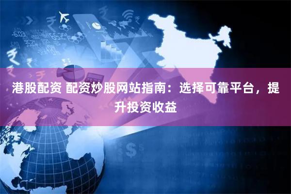 港股配资 配资炒股网站指南：选择可靠平台，提升投资收益