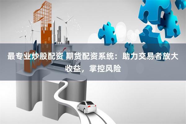 最专业炒股配资 期货配资系统：助力交易者放大收益，掌控风险