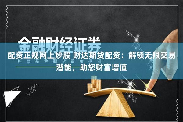 配资正规网上炒股 财达期货配资：解锁无限交易潜能，助您财富增值