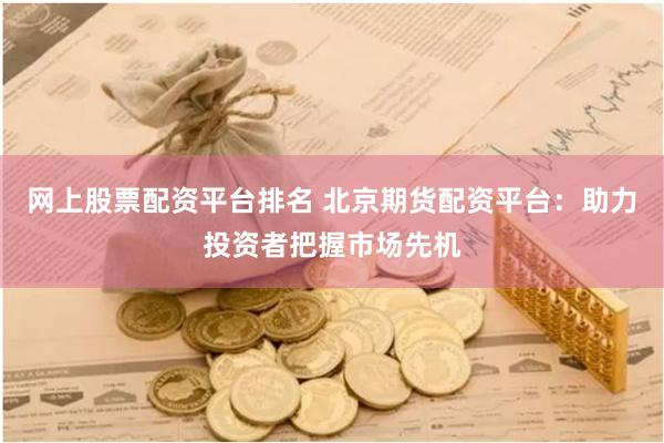 网上股票配资平台排名 北京期货配资平台：助力投资者把握市场先机